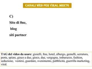 CANALI WEB PER VIRAL MRKTG C)  Sito di 8ne,  blog  siti partner TAG del video da usare : gioielli, 8ne, hotel, albergo, gemelli, serratura, porta, spiare, gioco a due, gioco, due, vergogna, imbarazzo, fashion, seduzione,  vestirsi, guardare, svenimento, pubblicità, guerrilla marketing, viral.  