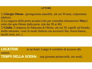 ATTORI 1)  Giorgio Ottone   (protagonista maschile, età sui 30 anni, corporatura atletica).  2) La ragazza della porta accanto (che per comodità chiameremo  Mary ) colei che spia Ottone dalla porta. (età dai 20 ai 40)  3)  Giulia : Comparsa (la fidanzata di Ottone, età sui 30, capelli sul biondo, molto attraente, veste in modo fashion con accessori 8ne, borsa bianca, tacchi rossi, ecc..). Location:   in un hotel. Lungo il corridoio di accesso alle camere.  Tempo della scena:   una giornata primaverile, ore serali.  