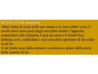 SCENA 2) Gli orecchini  Mary entra di corsa nella sua stanza e si reca subito verso il tavolo dove sono posti degli orecchini dentro l’apposito contenitore (che richiama il pop up store e il brand 8ne). Indossa, così, soddisfatta i suoi orecchini sperando di far colpo su di lui.  A tal punto esce dalla camera e comincia a spiare dalla porta della camera di lui. 