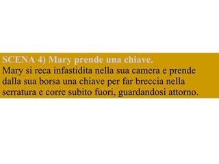 SCENA 4) Mary prende una chiave.  Mary si reca infastidita nella sua camera e prende dalla sua borsa una chiave per far breccia nella serratura e corre subito fuori, guardandosi attorno.  