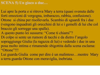 SCENA 5) Un gioco a due… Lui apre la porta e si ritrova Mary a terra (quasi svenuta dalle forti emozioni di vergogna, imbarazzo, rabbia, confusione). Ottone  si china per risollevarla. Scambio di sguardi fra i due (vengono inquadrati gli orecchini di lei e i gemelli di lui che col braccio gli sorregge una spalla).  A questo punto lei sussurra: “Come ti chiami”?  Di colpo si sente un rumore di tacchi e da dietro l’angolo  sopraggiunge Giulia (la ragazza di lui) e vedendo i due in una posa molto intima e rimanendo sbigottita dalla scena esclama: “Ottone”!!! Lui guarda Giulia  come per dire è un malinteso…mentre  Mary a terra guarda Ottone con meraviglia, inebriata.    