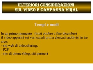           ULTERIORI CONSIDERAZIONI  SUL VIDEO E CAMPAGNA VIRAL Tempi e modi In un primo momento   (inizi ottobre a fine dicembre)  il video apparirà sui vari canali prima elencati suddivisi in tre aree:  - siti web di videosharing,  - P2P  - sito di ottone (blog, siti partner)  