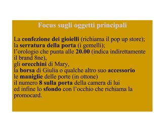 Focus sugli oggetti principali La  confezione dei gioielli  (richiama il pop up store); la  serratura della porta  (i gemelli);  l’orologio che punta alle  20.00  (indica indirettamente il brand 8ne),  gli  orecchini  di Mary,  la  borsa  di Giulia o qualche altro suo  accessorio   le  maniglie  delle porte (in ottone)  il numero  8 sulla porta  della camera di lui  ed infine lo  sfondo  con l’occhio che richiama la  promocard.  