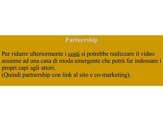 Partnership Per ridurre ulteriormente i  costi  si potrebbe realizzare il video assieme ad una casa di moda emergente che potrà far indossare i propri capi agli attori.  (Quindi partnership con link al sito e co-marketing).  
