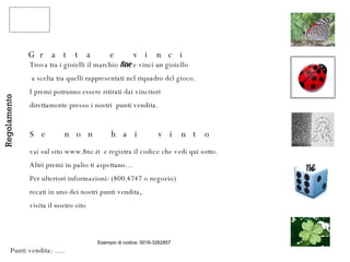 Gratta e vinci Trova tra i gioielli il marchio  8ne  e vinci un gioiello a scelta tra quelli rappresentati nel riquadro del gioco.  I premi potranno essere ritirati dai vincitori  direttamente presso i nostri  punti vendita. Se non hai vinto vai sul sito www.8ne.it  e registra il codice che vedi qui sotto. Altri premi in palio ti aspettano… Per ulteriori informazioni: (800.4747 o negozio) recati in uno dei nostri punti vendita,  visita il nostro sito Regolamento Punti vendita: …. Esempio di codice: 0016-3262857 ne 