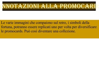 Le varie immagini che compaiono sul retro, i simboli della fortuna, potranno essere replicati uno per volta per diversificare le promocards. Può così diventare una collezione. Annotazioni alla promocard:  