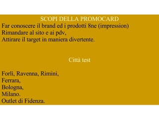 SCOPI DELLA PROMOCARD Far conoscere il brand ed i prodotti 8ne (impression)  Rimandare al sito e ai pdv, Attirare il target in maniera divertente.  Città test Forlì, Ravenna, Rimini,  Ferrara,  Bologna,  Milano.  Outlet di Fidenza.  