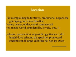 location   Per esempio luoghi di ritrovo, profumerie, negozi che già espongono il marchio 8ne,  beauty center, outlet, centri commerciali  (es. media world, grandemilia, le vele,  ecc..); palestre, parrucchieri, negozi di oggettistica e altri luoghi dove esistono già spazi per promocard coerenti con il target ed infine nel  pop up store . 