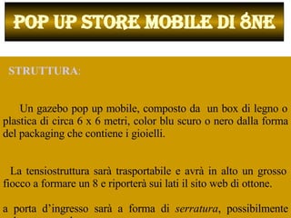    STRUTTURA :  Un gazebo pop up mobile, composto da  un box di legno o plastica di circa 6 x 6 metri, color blu scuro o nero dalla forma del packaging che contiene i gioielli.  La tensiostruttura sarà trasportabile e avrà in alto un grosso fiocco a formare un 8 e riporterà sui lati il sito web di ottone.  La porta d’ingresso sarà a forma di  serratura , possibilmente color ottone o dorato. POP UP STORE MOBILE DI 8NE 