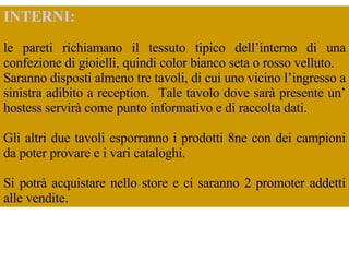 INTERNI:   le pareti richiamano il tessuto tipico dell’interno di una confezione di gioielli, quindi color bianco seta o rosso velluto.  Saranno disposti almeno tre tavoli, di cui uno vicino l’ingresso a sinistra adibito a reception.  Tale tavolo dove sarà presente un’ hostess servirà come punto informativo e di raccolta dati.  Gli altri due tavoli esporranno i prodotti 8ne con dei campioni da poter provare e i vari cataloghi.  Si potrà acquistare nello store e ci saranno 2 promoter addetti alle vendite.  