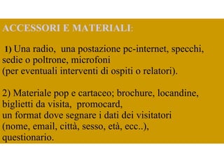     ACCESSORI E MATERIALI : 1)   Una radio,  una postazione pc-internet, specchi, sedie o poltrone, microfoni  (per eventuali interventi di ospiti o relatori). 2) Materiale pop e cartaceo;  brochure, locandine, biglietti da visita,  promocard,  un format dove segnare i dati dei visitatori  (nome, email, città, sesso, età, ecc..),  questionario.  