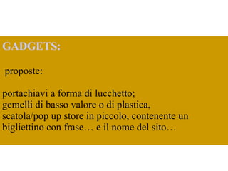 GADGETS: proposte:  portachiavi a forma di lucchetto; gemelli di basso valore o di plastica,  scatola/pop up store in piccolo, contenente un bigliettino con frase… e il nome del sito… 