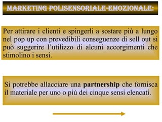 Per attirare i clienti e spingerli a sostare più a lungo nel pop up con prevedibili conseguenze di sell out si può suggerire l’utilizzo di alcuni accorgimenti che stimolino i sensi.  MARKETING POLISENSORIALE-EMOZIONALE: Si potrebbe allacciare una  partnership  che fornisca il materiale per uno o più dei cinque sensi elencati.  