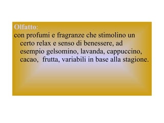 Olfatto :   con profumi e fragranze che stimolino un certo relax e senso di benessere, ad  esempio gelsomino, lavanda, cappuccino, cacao,  frutta, variabili in base alla stagione. 