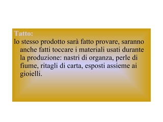 Tatto:   lo stesso prodotto sarà fatto provare, saranno anche fatti toccare i materiali usati durante la produzione: nastri di organza, perle di fiume, ritagli di carta, esposti assieme ai gioielli.  