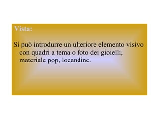 Vista:   Si può introdurre un ulteriore elemento visivo con quadri a tema o foto dei gioielli, materiale pop, locandine. 