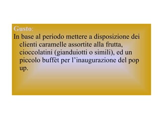 Gusto :   In base al periodo mettere a disposizione dei clienti caramelle assortite alla frutta, cioccolatini (gianduiotti o simili), ed un piccolo buffèt per l’inaugurazione del pop up.  