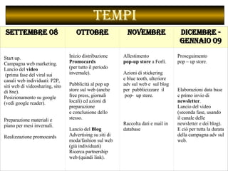 Tempi Settembre 08  Ottobre Novembre Dicembre - Gennaio 09 Start up.  Campagna web marketing.  Lancio del  video (prima fase del viral sui canali web individuati: P2P, siti web di videosharing, sito di 8ne).  Posizionamento su google  (vedi google reader).    Preparazione materiali e piano per mesi invernali.  Realizzazione promocards   Inizio distribuzione  Promocards  (per tutto il periodo invernale).    Pubblicità al pop up store sul web (anche free press, giornali locali) ed azioni di preparazione  e conclusione dello stesso.  Lancio del  Blog   Advertising su siti di moda/fashion sul web (già individuati)  Ricerca partnership web (quindi link).    Allestimento  pop-up store  a Forlì.    Azioni di stickering e blue tooth, ulteriore adv sul web e  sul blog  per  pubblicizzare  il pop-  up store.          Raccolta dati e mail in database    Proseguimento  pop – up store.          Elaborazioni data base e primo invio di  newsletter .  Lancio del video (seconda fase, usando il canale delle newsletter e dei blog). E ciò per tutta la durata della campagna adv sul web.  