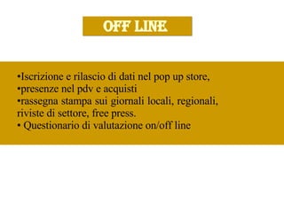 OFF LINE  Iscrizione e rilascio di dati nel pop up store,  presenze nel pdv e acquisti  rassegna stampa sui giornali locali, regionali,  riviste di settore, free press. Questionario di valutazione on/off line  