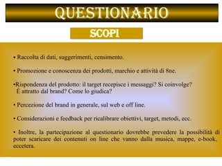Questionario   Raccolta di dati, suggerimenti, censimento.  Promozione e conoscenza dei prodotti, marchio e attività di 8ne. Rispondenza del prodotto: il target recepisce i messaggi? Si coinvolge?  É attratto dal brand? Come lo giudica?    Percezione del brand in generale, sul web e off line.  Considerazioni e feedback per ricalibrare obiettivi, target, metodi, ecc.  Inoltre, la partecipazione al questionario dovrebbe prevedere la possibilità di poter scaricare dei contenuti on line che vanno dalla musica, mappe, e-book,  eccetera.  SCOPI   