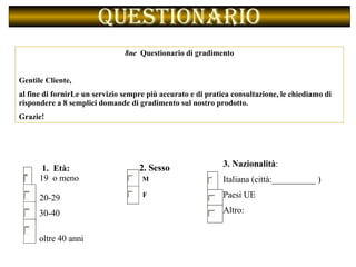 Questionario 8ne  Questionario di gradimento Gentile Cliente, al fine di fornirLe un servizio sempre più accurato e di pratica consultazione, le chiediamo di rispondere a 8 semplici domande di gradimento sul nostro prodotto. Grazie!  1.  Età: 19  o meno   20-29  30-40  oltre 40 anni 2. Sesso    M   F 3. Nazionalità :   Italiana (città:__________ ) Paesi UE Altro:  