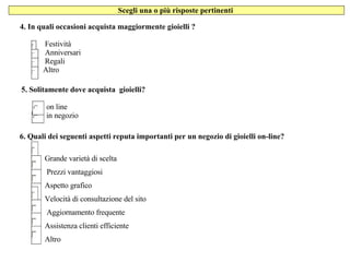 Scegli una o più risposte pertinenti  4. In quali occasioni acquista maggiormente gioielli ? Festività       Anniversari        Regali  Altro  5. Solitamente dove acquista  gioielli?       on line      in negozio 6. Quali dei seguenti aspetti reputa importanti per un negozio di gioielli on-line?  Grande varietà di scelta Prezzi vantaggiosi Aspetto grafico Velocità di consultazione del sito Aggiornamento frequente Assistenza clienti efficiente Altro 