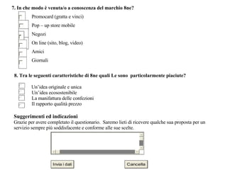 8. Tra le seguenti caratteristiche di 8ne quali Le sono  particolarmente piaciute?      Un’idea originale e unica   Un’idea ecosostenibile  La manifattura delle confezioni  Il rapporto qualità prezzo      Suggerimenti ed indicazioni  Grazie per avere completato il questionario.  Saremo lieti di ricevere qualche sua proposta per un servizio sempre più soddisfacente e conforme alle sue scelte.  7. In che modo è venuta/o a conoscenza del marchio 8ne?  Promocard (gratta e vinci)  Pop – up store mobile  Negozi  On line (sito, blog, video)  Amici  Giornali  