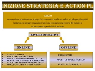 Definizione Strategia e Action Plan  CAMPAGNA WEB E  WEB MARKETING/ANALYSIS.  RICERCA PARTNERSHIP (LINK) SITI DI  MODA/FASHION ON LINE E POSIZIONAM. LANCIO DEL VIDEO “UN GIOCO A DUE”? BLOG, NEWSLETTER, (VIRAL MRKTG) LIVELLI OPERATIVI ON LINE OFF LINE  PROMOCARD “ POP – UP STORE MOBILE” AZIONI DI GUERRILLA  AZIONI   saranno dirette principalmente al target dei consumatori poiché, recandosi nei pdv per gli acquisti,  tenderanno a spingere i negozianti verso una considerazione positiva del marchio e  ad intravedere le possibilità di business .  