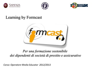 Learning by Formcast
Per una formazione sostenibile
dei dipendenti di società di prestito e assicurative
Corso: Operatore Media Educator 2012/2013
 
