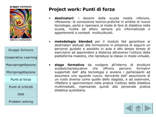 Project work: Punti di forza destinatari:  i docenti della scuola media inferiore, riflessione: le conoscenze teorico-pratiche in ambito di nuove tecnologie, porta a ripensare al modo di fare di didattica nella scuola, rivolta ad allievi sempre più informatizzati e appartenenti a contesti  multiculturali. metodologia blended  per il modulo fad garantisce ai destinatari abituati alla formazione in presenza di seguire un percorso guidato e assistito in aula e allo stesso tempo di esercitarsi ad apprendere a distanza attraverso l’utilizzo della piattaforma maestra, che riproduce la classe in modo virtuale. stage formativo  da svolgere all’interno di strutture scolastiche/educative che offrono percorsi formativi supportati dall’ alta tecnologia e aiutano i partecipanti ad assumere uno sguardo nuovo, derivante dall’ assunzione di un ruolo diverso come quello dello stagista, e ad osservare, riflettere e sperimentare nella pratica l’utilizzo della didattica multimediale, ripensando quindi alla personale pratica didattica quotidiana.   Microprogettazione Gruppo Scirocco Cooperative Learning Macroprogettazione Punti di forza Punti di criticità OAA Problem solving 