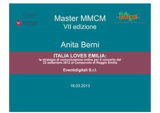 Master MMCM
                VII edizione

              Anita Berni
         ITALIA LOVES EMILIA:
la strategia di comunicazione online per il concerto del
   22 settembre 2012 al Campovolo di Reggio Emilia

                Eventidigitali S.r.l.



                     18.03.2013
                        Data
 