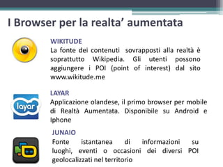 I Browser per la realta’ aumentata
WIKITUDE
La fonte dei contenuti sovrapposti alla realtà è
soprattutto Wikipedia. Gli utenti possono
aggiungere i POI (point of interest) dal sito
www.wikitude.me
LAYAR
Applicazione olandese, il primo browser per mobile
di Realtà Aumentata. Disponibile su Android e
Iphone
Fonte istantanea di informazioni su
luoghi, eventi o occasioni dei diversi POI
geolocalizzati nel territorio
JUNAIO
 