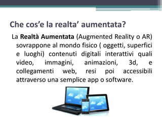 Che cos’e la realta’ aumentata?
La Realtà Aumentata (Augmented Reality o AR)
sovrappone al mondo fisico ( oggetti, superfici
e luoghi) contenuti digitali interattivi quali
video, immagini, animazioni, 3d, e
collegamenti web, resi poi accessibili
attraverso una semplice app o software.
 