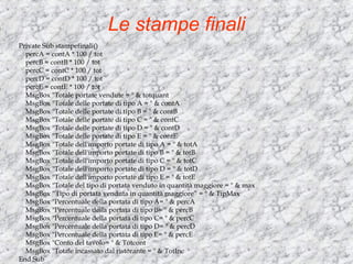 Le stampe finali Private Sub stampefinali() percA = contA * 100 / tot percB = contB * 100 / tot percC = contC * 100 / tot percD = contD * 100 / tot percE = contE * 100 / tot MsgBox &quot;Totale portate vendute = &quot; & totquant MsgBox &quot;Totale delle portate di tipo A = &quot; & contA MsgBox &quot;Totale delle portate di tipo B = &quot; & contB MsgBox &quot;Totale delle portate di tipo C = &quot; & contC MsgBox &quot;Totale delle portate di tipo D = &quot; & contD MsgBox &quot;Totale delle portate di tipo E = &quot; & contE MsgBox &quot;Totale dell'importo portate di tipo A = &quot; & totA MsgBox &quot;Totale dell'importo portate di tipo B = &quot; & totB MsgBox &quot;Totale dell'importo portate di tipo C = &quot; & totC MsgBox &quot;Totale dell'importo portate di tipo D = &quot; & totD MsgBox &quot;Totale dell'importo portate di tipo E = &quot; & totE MsgBox &quot;Totale del tipo di portata venduto in quantità maggiore = &quot; & max MsgBox “Tipo di portata venduta in quantità maggiore” = &quot; & TipMax MsgBox &quot;Percentuale della portata di tipo A= &quot; & percA MsgBox &quot;Percentuale della portata di tipo B= &quot; & percB MsgBox &quot;Percentuale della portata di tipo C= &quot; & percC MsgBox &quot;Percentuale della portata di tipo D= &quot; & percD MsgBox &quot;Percentuale della portata di tipo E= &quot; & percE MsgBox &quot;Conto del tavolo= &quot; & Totcont MsgBox &quot;Totale incassato dal ristorante = &quot; & TotInc End Sub 