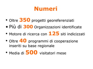 Numeri   Oltre  350  progetti georeferenziati  Più di  300   Organizzazioni identificate  Motore di ricerca con  125  siti indicizzati Oltre  40  programmi di cooperazione inseriti su base regionale Media di  500  visitatori mese 