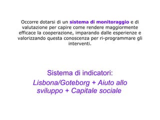 Occorre dotarsi di un  sistema di monitoraggio  e di valutazione per capire come rendere maggiormente efficace la cooperazione, imparando dalle esperienze e valorizzando questa conoscenza per ri-programmare gli interventi. Sistema di indicatori: Lisbona/Goteborg + Aiuto allo sviluppo + Capitale sociale   