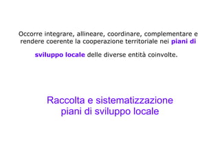 Occorre integrare, allineare, coordinare, complementare e rendere coerente la cooperazione territoriale nei  piani di sviluppo locale  delle diverse entità coinvolte.   Raccolta e sistematizzazione piani di sviluppo locale 