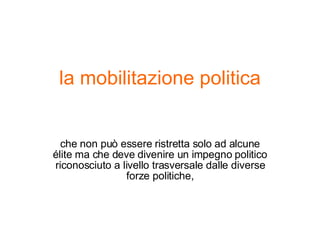 la mobilitazione politica che non può essere ristretta solo ad alcune élite ma che deve divenire un impegno politico riconosciuto a livello trasversale dalle diverse forze politiche, 