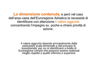 La dimensione contenuta , e però nel caso dell’area vasta dell’Euroregione Adriatica la necessità di identificare con attenzione  il valore aggiunto  concentrando l’impegno su  poche e chiare priorità di azione. Il valore aggiunto dipende principalmente dalla particolare scala territoriale e dal principio di sussidiarietà: per cui si identificano a livello di Euroregione compiti che possono essere realizzati meglio rispetto a quello inferiore e superiore. 