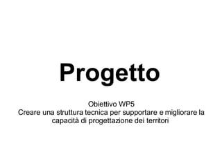 Progetto   Obiettivo WP5 Creare una struttura tecnica per supportare e migliorare la capacità di progettazione dei territori  
