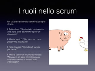 I ruoli nello scrum
Un Maiale ed un Pollo camminavano per
strada.
Il Pollo disse: "Hey Maiale, mi è venuta
una bella idea, potremmo aprire un
ristorante!"
Il Maiale replicò: "Hm, non so, come
potremmo chiamarlo?"
Il Pollo rispose: "Che dici di 'uova e
pancetta'?"
Il Maiale pensò un momento e disse:
"No grazie. Io sarei completamente
coinvolto mentre tu saresti solo
interessato!"
 