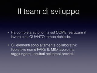 Il team di sviluppo
• Ha completa autonomia sul COME realizzare il
lavoro e su QUANTO tempo richiede.
• Gli elementi sono altamente collaborativi:
l’obiettivo non è FARE IL MIO lavoro ma
raggiungere i risultati nei tempi previsti.
 