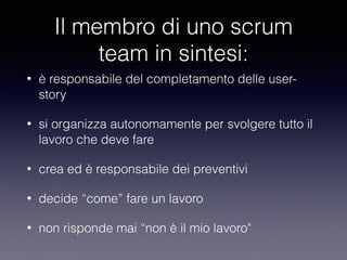 Il membro di uno scrum
team in sintesi:
• è responsabile del completamento delle user-
story
• si organizza autonomamente per svolgere tutto il
lavoro che deve fare
• crea ed è responsabile dei preventivi
• decide “come” fare un lavoro
• non risponde mai “non è il mio lavoro"
 
