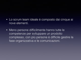 • Lo scrum team ideale è composto dai cinque ai
nove elementi.
• Meno persone difﬁcilmente hanno tutte le
competenze per sviluppare un prodotto
complesso, con più persone è difﬁcile gestire la
fase organizzativa e le comunicazioni. 
 