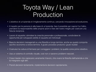 Toyota Way / Lean
Production
• L’obiettivo di un’azienda è il miglioramento continuo, cercando innovazione ed evoluzione.
• Il rispetto per le persone è alla base di un’azienda: fare il possibile per capirsi l'un l'altro,
prendersi la responsabilità delle proprie azioni e fare del nostro meglio per costruire una
ﬁducia reciproca.
• Lavoro di squadra: stimolare la crescita personale e professionale, condividere le
opportunità per sviluppare abilità di squadra ed individuali.
• Basa le decisioni manageriali su una ﬁlosoﬁa a lungo termine, anche se questo comporta
sacriﬁci economici a breve termine. Il giusto processo produrrà i giusti risultati
• Costruisci la cultura di fermarsi per correggere i problemi, la qualità come primo obiettivo.
• Usa un sistema di controllo visuale, così non ci saranno problemi nascosti.
• Cresci leader che capiscano veramente il lavoro, che vivano la ﬁlosoﬁa dell’azienda e che
la insegnano agli altri.
• Prendi decisioni lentamente. implementa le decisioni rapidamente.
 