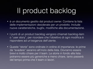 Il product backlog
• è un documento gestito dal product owner. Contiene la lista
delle implementazioni desiderate per un prodotto. Include
nuove caratteristiche, bugﬁx, modiﬁche alla documentazione. 
• I punti di un product backlog vengono chiamati backlog-item
o “user story”, per ricordare che l’obiettivo di ogni modiﬁca è
rispondere ad un’esigenza dell’utente.
• Queste “storie” sono ordinate in ordine di importanza: le prime
da “evadere” saranno all’inizio della lista. Dovranno essere
brevi e molto chiare per il team. Le storie in fondo alla lista
potranno essere più generiche e meno chiare, tanto passerà
del tempo prima che il team ci lavori.
 