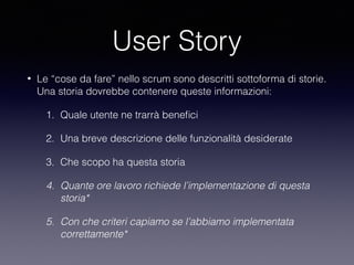 User Story
• Le “cose da fare” nello scrum sono descritti sottoforma di storie.
Una storia dovrebbe contenere queste informazioni:
1. Quale utente ne trarrà beneﬁci
2. Una breve descrizione delle funzionalità desiderate
3. Che scopo ha questa storia
4. Quante ore lavoro richiede l’implementazione di questa
storia*
5. Con che criteri capiamo se l’abbiamo implementata
correttamente*
 