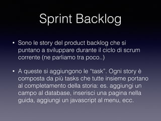 Sprint Backlog
• Sono le story del product backlog che si
puntano a sviluppare durante il ciclo di scrum
corrente (ne parliamo tra poco..)
• A queste si aggiungono le “task”. Ogni story è
composta da più tasks che tutte insieme portano
al completamento della storia: es. aggiungi un
campo al database, inserisci una pagina nella
guida, aggiungi un javascript al menu, ecc.
 