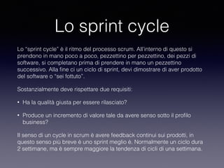 Lo sprint cycle
Lo “sprint cycle” è il ritmo del processo scrum. All’interno di questo si
prendono in mano poco a poco, pezzettino per pezzettino, dei pezzi di
software, si completano prima di prendere in mano un pezzettino
successivo. Alla ﬁne ci un ciclo di sprint, devi dimostrare di aver prodotto
del software o “sei fottuto”. 
Sostanzialmente deve rispettare due requisiti:
• Ha la qualità giusta per essere rilasciato? 
• Produce un incremento di valore tale da avere senso sotto il proﬁlo
business?
Il senso di un cycle in scrum è avere feedback continui sui prodotti, in
questo senso più breve è uno sprint meglio è. Normalmente un ciclo dura
2 settimane, ma è sempre maggiore la tendenza di cicli di una settimana.
 