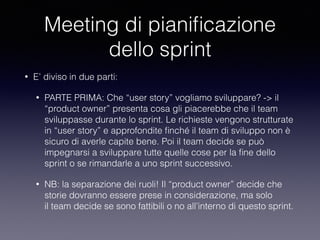 Meeting di pianiﬁcazione
dello sprint
• E’ diviso in due parti:
• PARTE PRIMA: Che “user story” vogliamo sviluppare? -> il
“product owner” presenta cosa gli piacerebbe che il team
sviluppasse durante lo sprint. Le richieste vengono strutturate
in “user story” e approfondite ﬁnché il team di sviluppo non è
sicuro di averle capite bene. Poi il team decide se può
impegnarsi a sviluppare tutte quelle cose per la ﬁne dello
sprint o se rimandarle a uno sprint successivo.
• NB: la separazione dei ruoli! Il “product owner” decide che
storie dovranno essere prese in considerazione, ma solo
il team decide se sono fattibili o no all’interno di questo sprint.
 